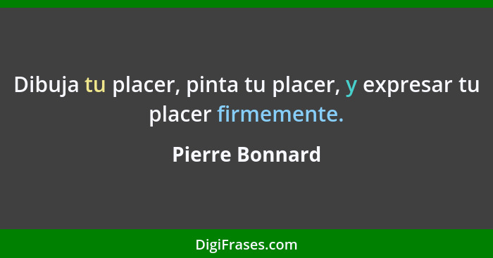 Dibuja tu placer, pinta tu placer, y expresar tu placer firmemente.... - Pierre Bonnard