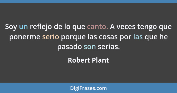 Soy un reflejo de lo que canto. A veces tengo que ponerme serio porque las cosas por las que he pasado son serias.... - Robert Plant