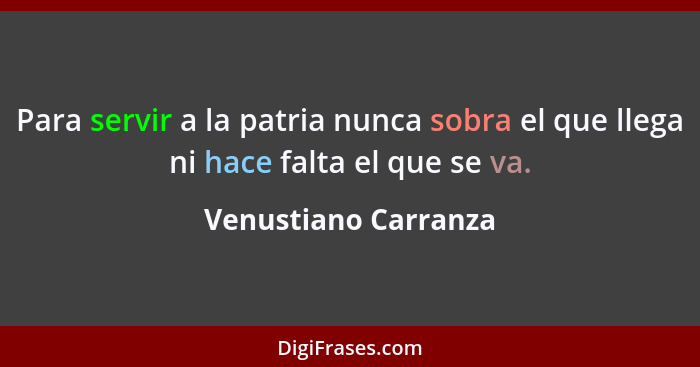 Para servir a la patria nunca sobra el que llega ni hace falta el que se va.... - Venustiano Carranza