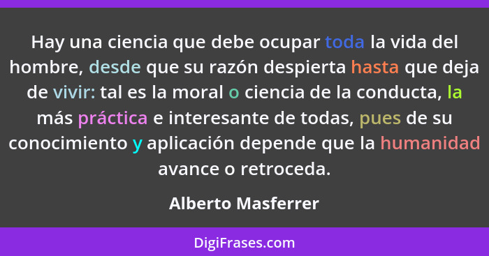 Hay una ciencia que debe ocupar toda la vida del hombre, desde que su razón despierta hasta que deja de vivir: tal es la moral o c... - Alberto Masferrer