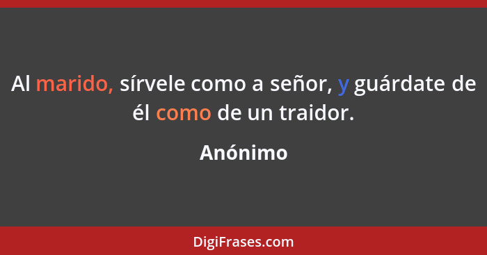 Al marido, sírvele como a señor, y guárdate de él como de un traidor.... - Anónimo