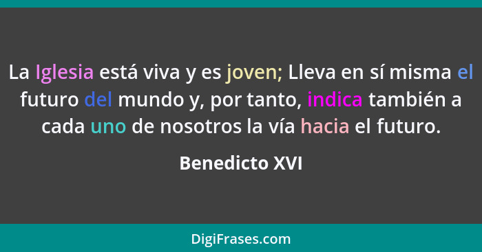 La Iglesia está viva y es joven; Lleva en sí misma el futuro del mundo y, por tanto, indica también a cada uno de nosotros la vía haci... - Benedicto XVI