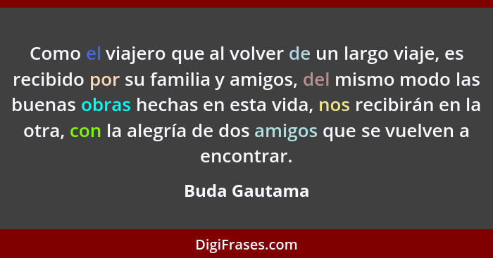 Como el viajero que al volver de un largo viaje, es recibido por su familia y amigos, del mismo modo las buenas obras hechas en esta vi... - Buda Gautama