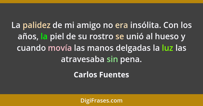 La palidez de mi amigo no era insólita. Con los años, la piel de su rostro se unió al hueso y cuando movía las manos delgadas la luz... - Carlos Fuentes