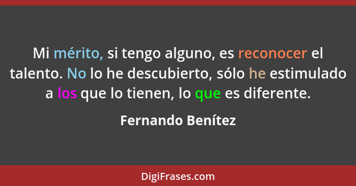 Mi mérito, si tengo alguno, es reconocer el talento. No lo he descubierto, sólo he estimulado a los que lo tienen, lo que es difere... - Fernando Benítez