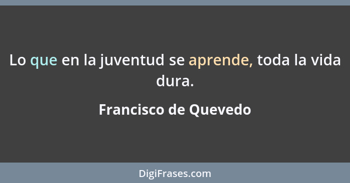 Lo que en la juventud se aprende, toda la vida dura.... - Francisco de Quevedo