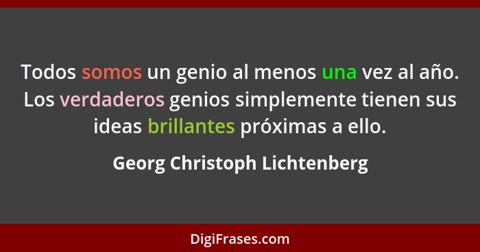 Todos somos un genio al menos una vez al año. Los verdaderos genios simplemente tienen sus ideas brillantes próximas a e... - Georg Christoph Lichtenberg