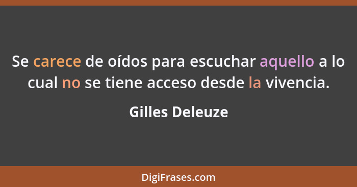 Se carece de oídos para escuchar aquello a lo cual no se tiene acceso desde la vivencia.... - Gilles Deleuze