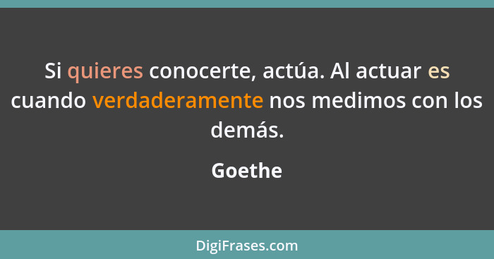 Si quieres conocerte, actúa. Al actuar es cuando verdaderamente nos medimos con los demás.... - Goethe