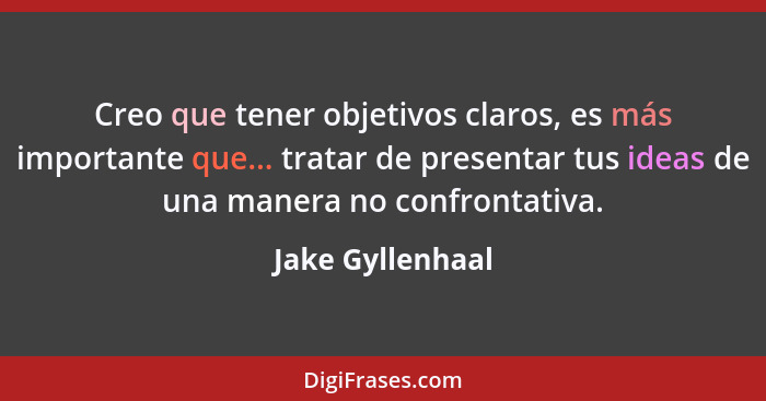 Creo que tener objetivos claros, es más importante que... tratar de presentar tus ideas de una manera no confrontativa.... - Jake Gyllenhaal