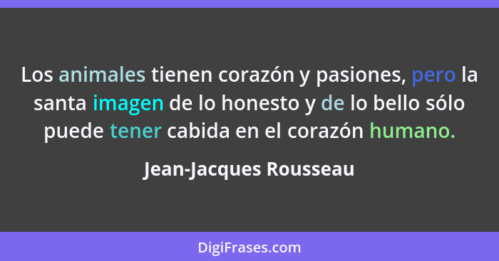 Los animales tienen corazón y pasiones, pero la santa imagen de lo honesto y de lo bello sólo puede tener cabida en el corazón... - Jean-Jacques Rousseau