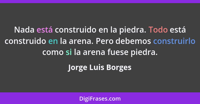 Nada está construido en la piedra. Todo está construido en la arena. Pero debemos construirlo como si la arena fuese piedra.... - Jorge Luis Borges