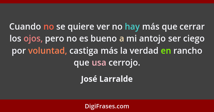 Cuando no se quiere ver no hay más que cerrar los ojos, pero no es bueno a mi antojo ser ciego por voluntad, castiga más la verdad en... - José Larralde