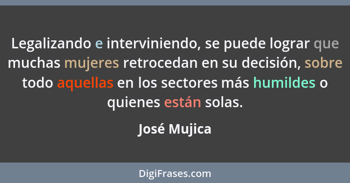 Legalizando e interviniendo, se puede lograr que muchas mujeres retrocedan en su decisión, sobre todo aquellas en los sectores más humil... - José Mujica