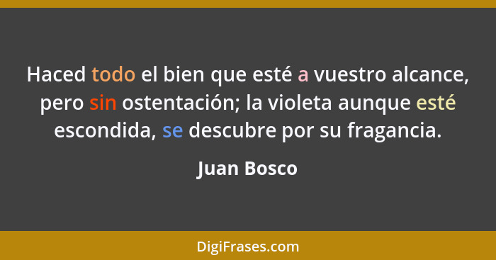 Haced todo el bien que esté a vuestro alcance, pero sin ostentación; la violeta aunque esté escondida, se descubre por su fragancia.... - Juan Bosco