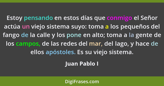 Estoy pensando en estos días que conmigo el Señor actúa un viejo sistema suyo: toma a los pequeños del fango de la calle y los pone en... - Juan Pablo I