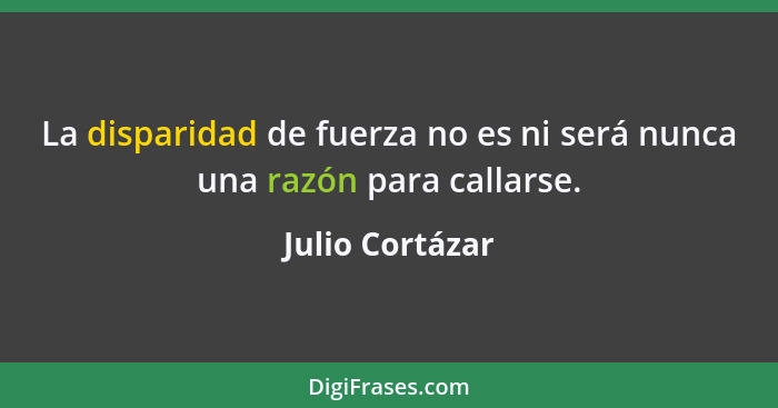 La disparidad de fuerza no es ni será nunca una razón para callarse.... - Julio Cortázar