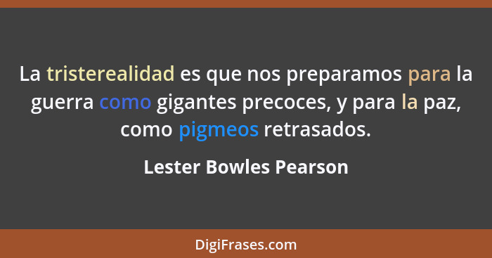 La tristerealidad es que nos preparamos para la guerra como gigantes precoces, y para la paz, como pigmeos retrasados.... - Lester Bowles Pearson