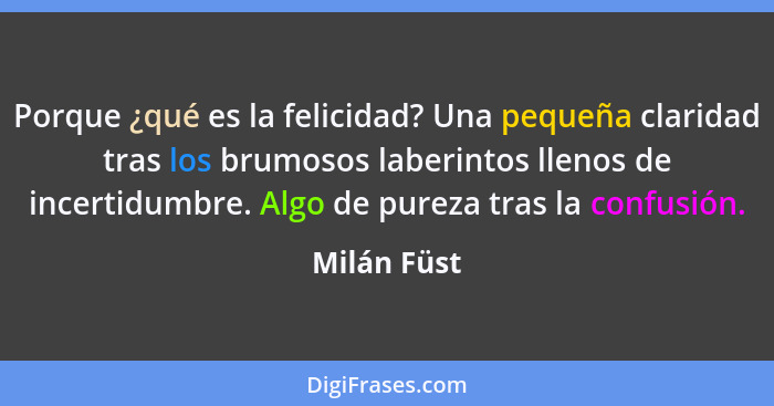 Porque ¿qué es la felicidad? Una pequeña claridad tras los brumosos laberintos llenos de incertidumbre. Algo de pureza tras la confusión.... - Milán Füst