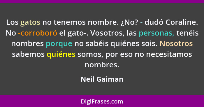 Los gatos no tenemos nombre. ¿No? - dudó Coraline. No -corroboró el gato-. Vosotros, las personas, tenéis nombres porque no sabéis quién... - Neil Gaiman