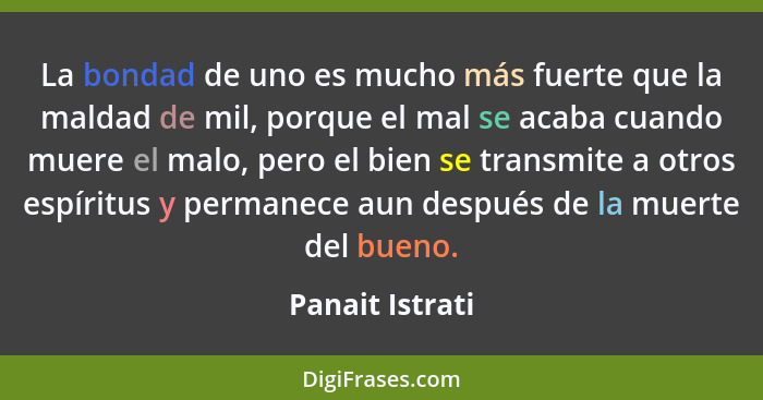 La bondad de uno es mucho más fuerte que la maldad de mil, porque el mal se acaba cuando muere el malo, pero el bien se transmite a o... - Panait Istrati