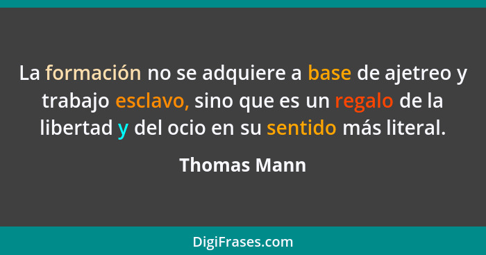 La formación no se adquiere a base de ajetreo y trabajo esclavo, sino que es un regalo de la libertad y del ocio en su sentido más liter... - Thomas Mann