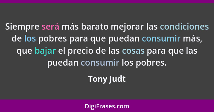 Siempre será más barato mejorar las condiciones de los pobres para que puedan consumir más, que bajar el precio de las cosas para que las... - Tony Judt