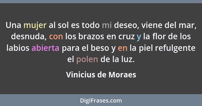 Una mujer al sol es todo mi deseo, viene del mar, desnuda, con los brazos en cruz y la flor de los labios abierta para el beso y... - Vinicius de Moraes