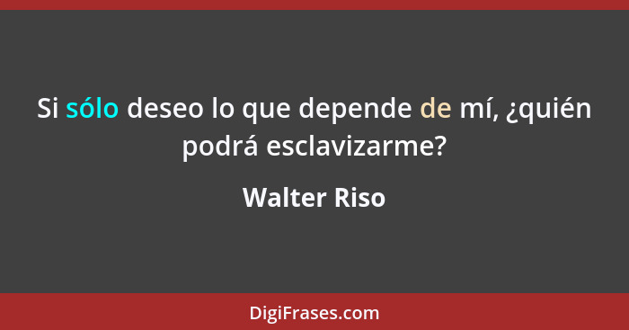 Si sólo deseo lo que depende de mí, ¿quién podrá esclavizarme?... - Walter Riso