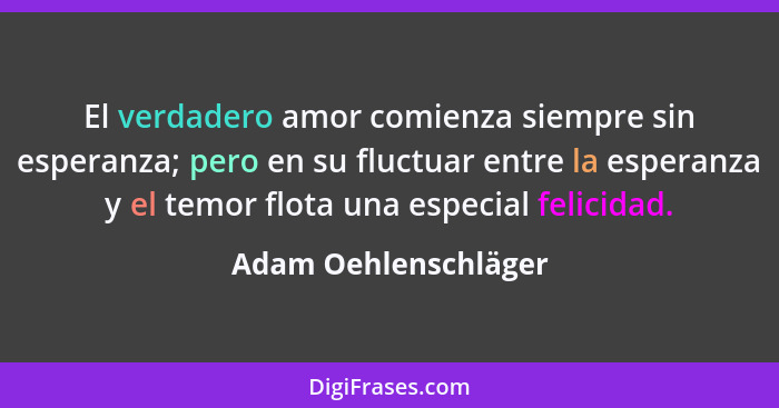 El verdadero amor comienza siempre sin esperanza; pero en su fluctuar entre la esperanza y el temor flota una especial felicidad... - Adam Oehlenschläger