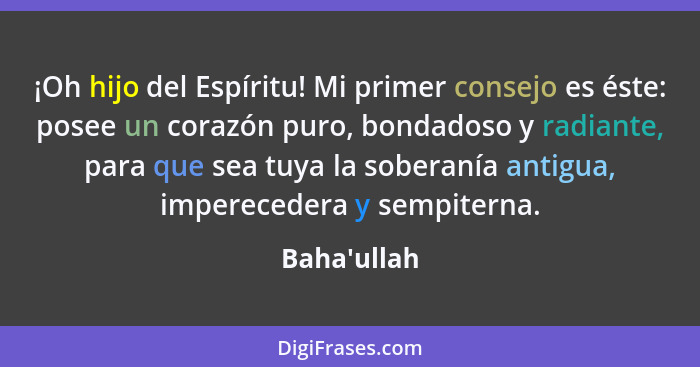 ¡Oh hijo del Espíritu! Mi primer consejo es éste: posee un corazón puro, bondadoso y radiante, para que sea tuya la soberanía antigua... - Baha'ullah