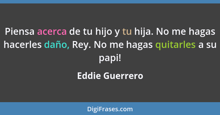 Piensa acerca de tu hijo y tu hija. No me hagas hacerles daño, Rey. No me hagas quitarles a su papi!... - Eddie Guerrero