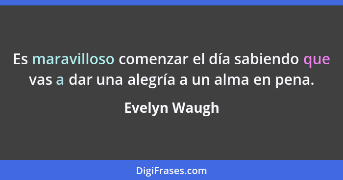 Es maravilloso comenzar el día sabiendo que vas a dar una alegría a un alma en pena.... - Evelyn Waugh