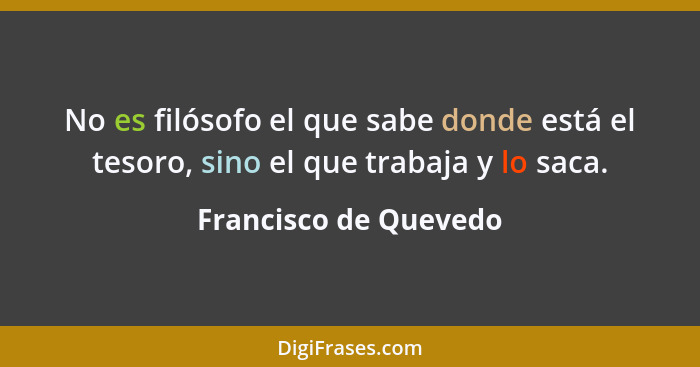 No es filósofo el que sabe donde está el tesoro, sino el que trabaja y lo saca.... - Francisco de Quevedo