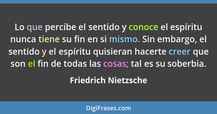 Lo que percibe el sentido y conoce el espíritu nunca tiene su fin en si mismo. Sin embargo, el sentido y el espíritu quisieran h... - Friedrich Nietzsche