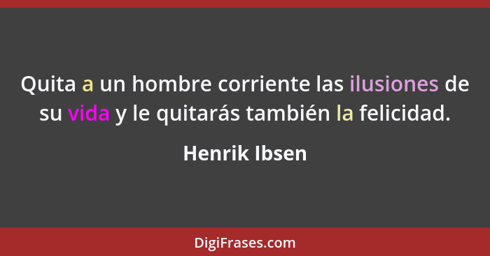 Quita a un hombre corriente las ilusiones de su vida y le quitarás también la felicidad.... - Henrik Ibsen