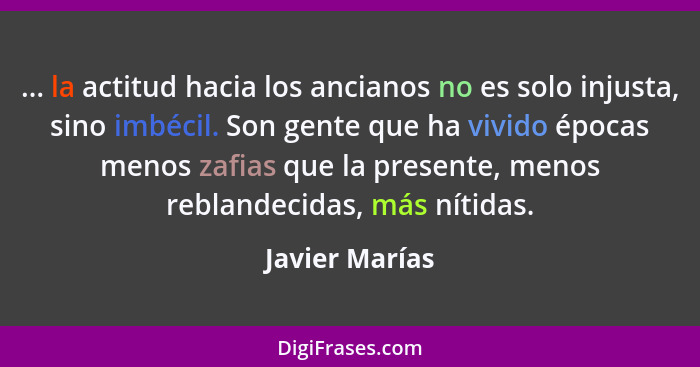 ... la actitud hacia los ancianos no es solo injusta, sino imbécil. Son gente que ha vivido épocas menos zafias que la presente, menos... - Javier Marías