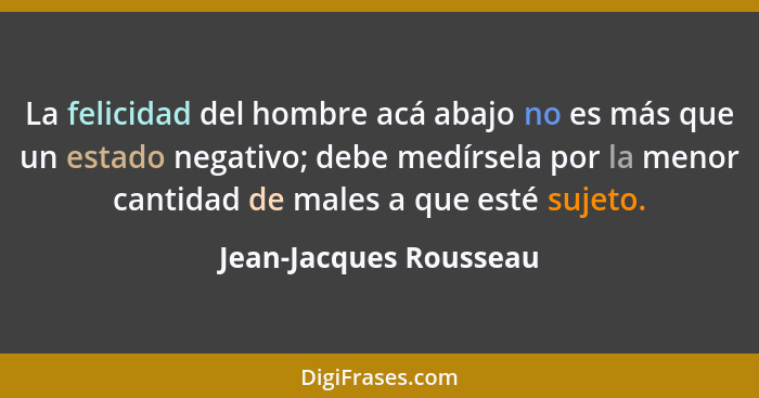 La felicidad del hombre acá abajo no es más que un estado negativo; debe medírsela por la menor cantidad de males a que esté s... - Jean-Jacques Rousseau