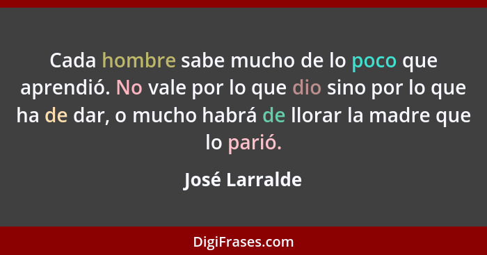 Cada hombre sabe mucho de lo poco que aprendió. No vale por lo que dio sino por lo que ha de dar, o mucho habrá de llorar la madre que... - José Larralde