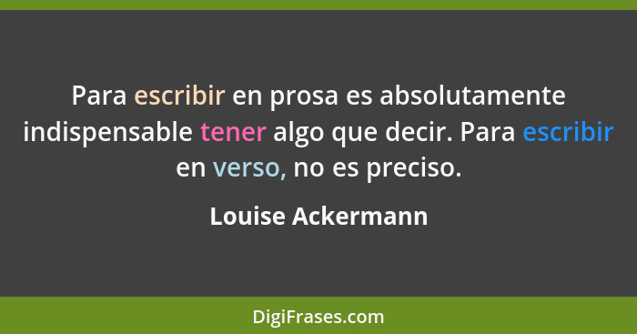 Para escribir en prosa es absolutamente indispensable tener algo que decir. Para escribir en verso, no es preciso.... - Louise Ackermann