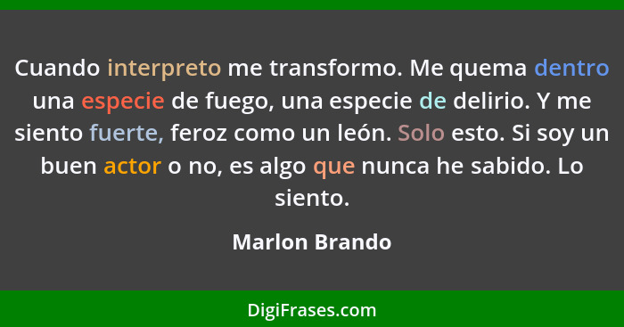 Cuando interpreto me transformo. Me quema dentro una especie de fuego, una especie de delirio. Y me siento fuerte, feroz como un león.... - Marlon Brando