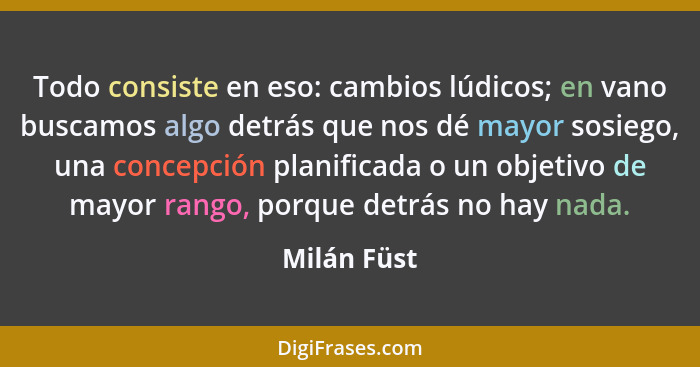 Todo consiste en eso: cambios lúdicos; en vano buscamos algo detrás que nos dé mayor sosiego, una concepción planificada o un objetivo de... - Milán Füst