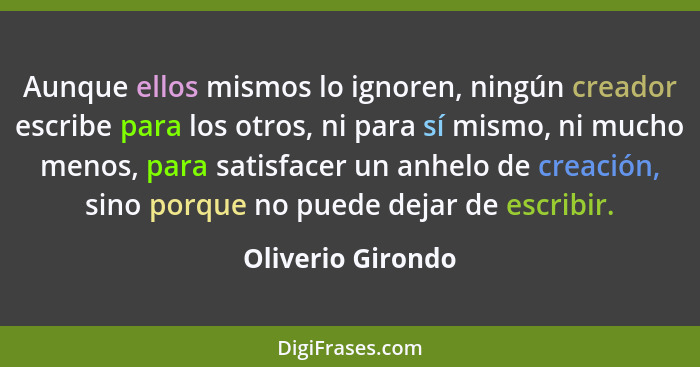 Aunque ellos mismos lo ignoren, ningún creador escribe para los otros, ni para sí mismo, ni mucho menos, para satisfacer un anhelo... - Oliverio Girondo