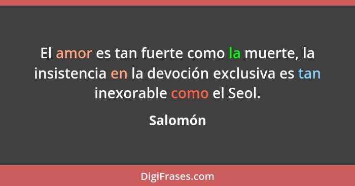 El amor es tan fuerte como la muerte, la insistencia en la devoción exclusiva es tan inexorable como el Seol.... - Salomón