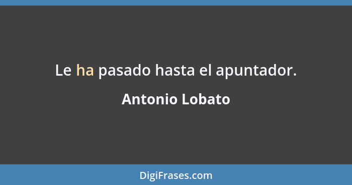 Le ha pasado hasta el apuntador.... - Antonio Lobato