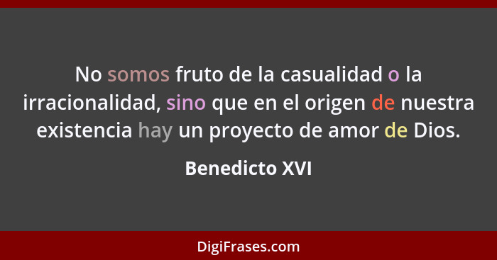 No somos fruto de la casualidad o la irracionalidad, sino que en el origen de nuestra existencia hay un proyecto de amor de Dios.... - Benedicto XVI