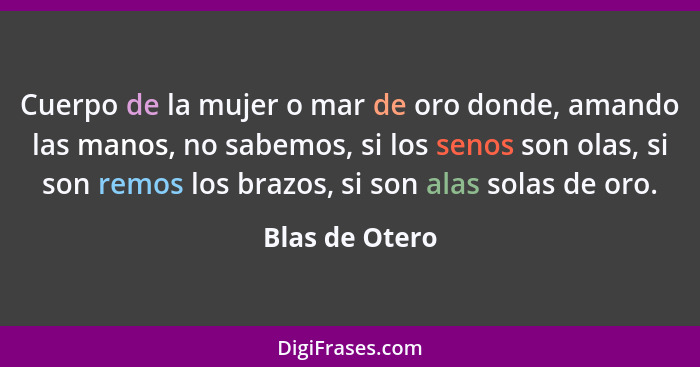 Cuerpo de la mujer o mar de oro donde, amando las manos, no sabemos, si los senos son olas, si son remos los brazos, si son alas solas... - Blas de Otero