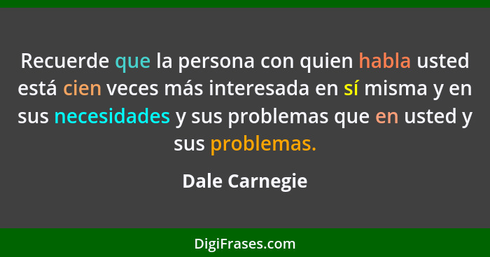 Recuerde que la persona con quien habla usted está cien veces más interesada en sí misma y en sus necesidades y sus problemas que en u... - Dale Carnegie