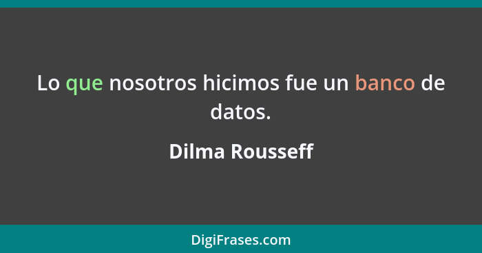 Lo que nosotros hicimos fue un banco de datos.... - Dilma Rousseff