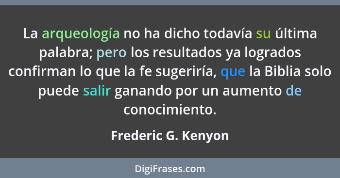 La arqueología no ha dicho todavía su última palabra; pero los resultados ya logrados confirman lo que la fe sugeriría, que la Bi... - Frederic G. Kenyon